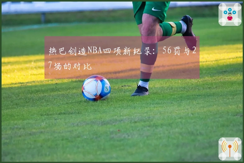 热巴创造NBA四项新纪录：56罚与27场的对比