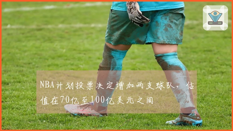 NBA计划投票决定增加两支球队，估值在70亿至100亿美元之间