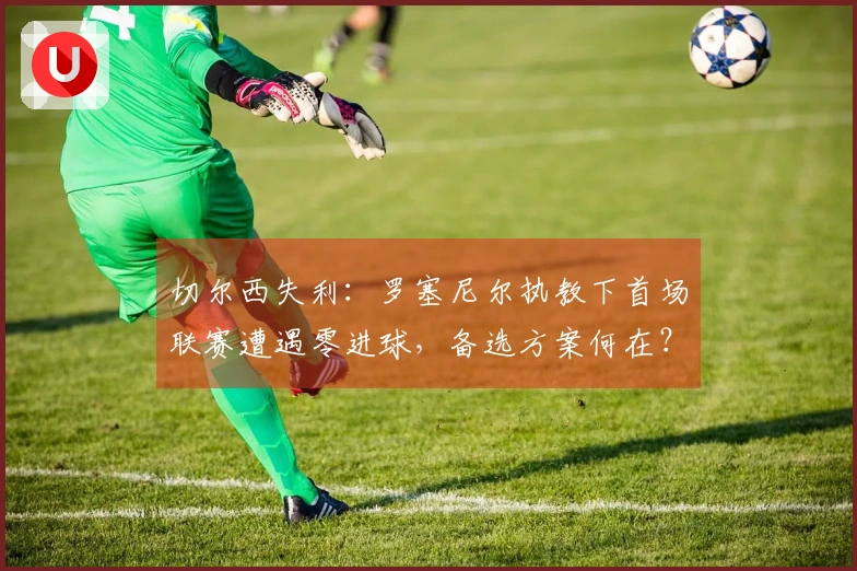 切尔西失利：罗塞尼尔执教下首场联赛遭遇零进球，备选方案何在？