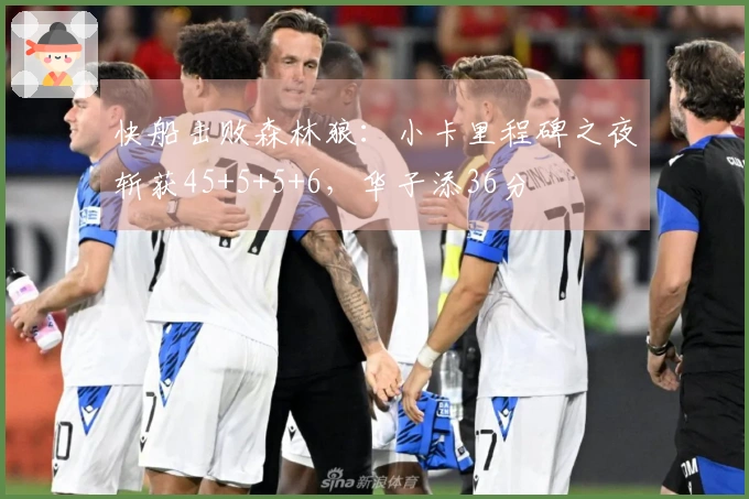 快船击败森林狼：小卡里程碑之夜斩获45+5+5+6，华子添36分