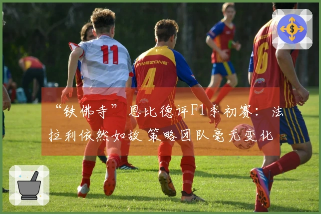 “铁佛寺”恩比德评F1季初赛：法拉利依然如故 策略团队毫无变化