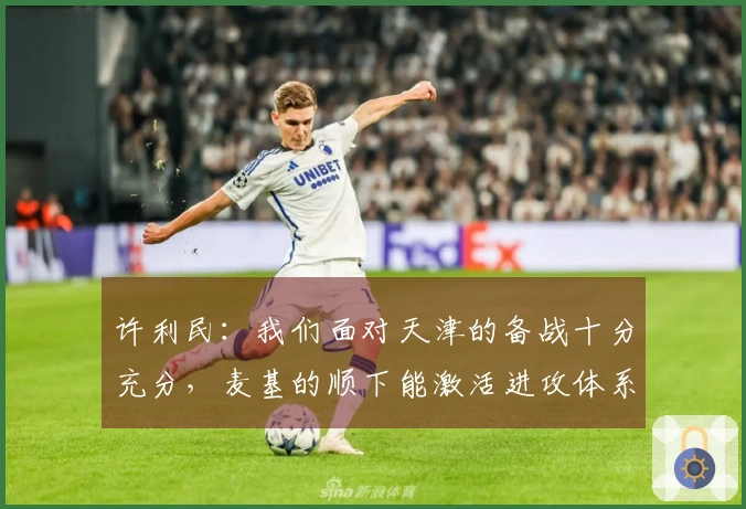 许利民：我们面对天津的备战十分充分，麦基的顺下能激活进攻体系