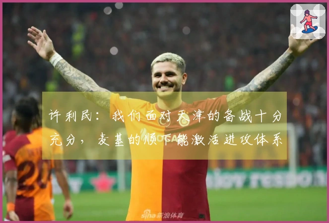 许利民：我们面对天津的备战十分充分，麦基的顺下能激活进攻体系