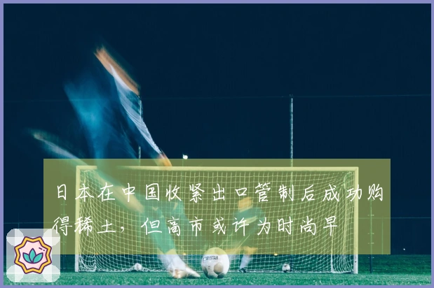 日本在中国收紧出口管制后成功购得稀土，但高市或许为时尚早