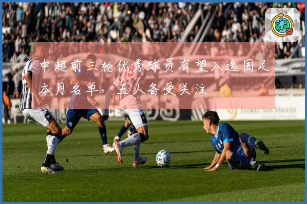 中超前三轮优秀球员有望入选国足本月名单,五人备受关注