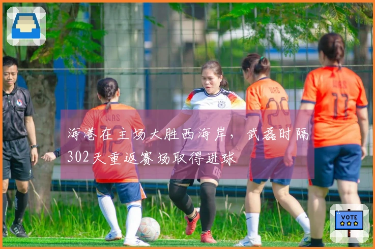 海港在主场大胜西海岸，武磊时隔302天重返赛场取得进球