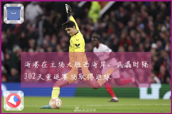 海港在主场大胜西海岸，武磊时隔302天重返赛场取得进球