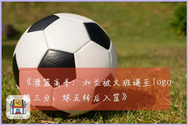 《灌篮高手：加兰被文班逼至logo投三分，球五转后入筐》