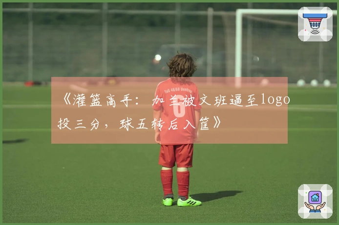 《灌篮高手:加兰被文班逼至logo投三分,球五转后入筐》