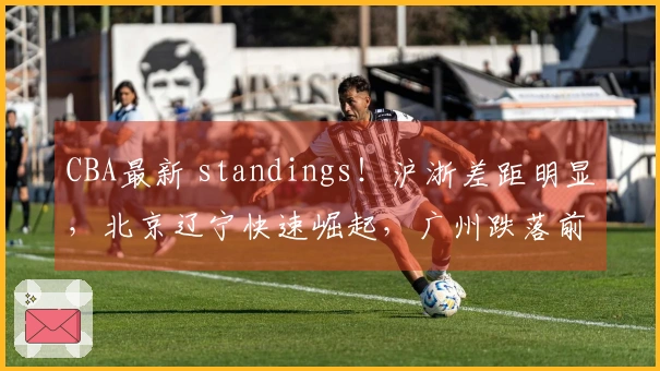 CBA最新 standings！沪浙差距明显，北京辽宁快速崛起，广州跌落前12名之外