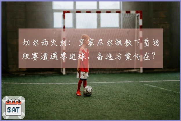 切尔西失利：罗塞尼尔执教下首场联赛遭遇零进球，备选方案何在？